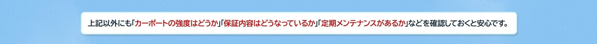上記以外にも「カーポートの強度」「保証内容」「定期メンテナンスの有無」などを確認しておくと安心です。