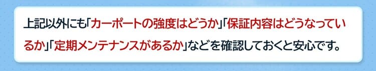 上記以外にも「カーポートの強度」「保証内容」「定期メンテナンスの有無」などを確認しておくと安心です。